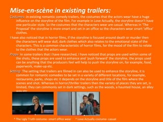 Mise-en-sc è ne in existing trailers: Costumes - in existing romantic comedy trailers, the costumes that the actors wear have a huge influence on the storyline of the film. For example in Love Actually, the storyline doesn’t have one particular style. So the costumes that the characters wear are casual. Whereas in ‘The Proposal’ the storyline is more smart and set in an office so the characters wear smart ‘office’ clothes. I have also noticed that in horror films, if the storyline is focused around death or murder then the characters will wear dull, dark clothes which also relates to the emotional state of the characters. This is a common characteristic of horror films, for the mood of the film to relate to the clothes that the actors wear. Props-  In some trailers that I have researched, I have noticed that props are used within some of the shots, these props are used to enhance and ‘push forward’ the storyline, the props used can be anything that the producers feel will help to push the storyline on, for example, food, paperwork, make-up etc. Setting-  The setting that trailers are filmed in can also be used to enhance the storyline, it is common for romantic comedies to be set in a variety of different locations, for example,  restaurants, parks, shops etc it depends on the storyline and title of the film where the scenes and shot. Whereas in horror/thriller trailers then the variety of places they are set, is limited, they can commonly set in dark settings, such as the woods, a haunted house, an alley way etc.  ^ The Ugly Truth costume- smart office wear  ^ Love Actually costume- casual  
