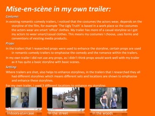 Mise-en-sc è ne in my own trailer: Costume: In existing romantic comedy trailers, I noticed that the costumes the actors wear, depends on the storyline of the film, for example ‘The Ugly Truth’ is based in a work place so the costumes the actors wear are smart ‘office’ clothes. My trailer has more of a casual storyline so I got my actors to wear smart/casual clothes. This means my costumes I choose, uses forms and conventions of existing media products.  Props: In the trailers that I researched props were used to enhance the storyline, certain props are used in romantic comedy trailers to emphasise the comedy and the romance within the trailers. In my own trailer I did not use any props, as I didn’t think props would work well with my trailer as it has quite a basic storyline with basic scenes. Setting: Where trailers are shot, also helps to enhance storylines, in the trailers that I researched they all had different storylines which means different sets and locations are shown to emphasise and enhance these storylines. For my own trailer, I used 3 different locations to enhance my storyline: Indoors-staircase In the street In the woods 
