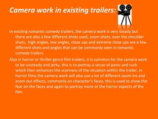 Camera work in existing trailers: In existing romantic comedy trailers, the camera work is very steady but there are also a few different shots used, zoom shots, over the shoulder shots,  high angles, low angles, close ups and extreme close ups are a few different shots and angles that can be commonly seen in romantic comedy trailers. Also in horror or thriller genre film trailers, it is common for the camera work to be unsteady and jerky, this is to portray a sense of panic and rush which then enhances the scariness of the situation within the trailer, in horror films the camera work will also use a lot of different zoom ins and zoom out effects, commonly on character’s faces, this is used to show the fear on the faces and again to portray more or the horror aspects of the film.  