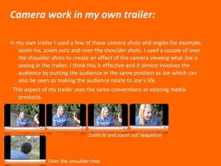Camera work in my own trailer: In my own trailer I used a few of these camera shots and angles for example, zoom ins, zoom outs and over the shoulder shots. I used a couple of over the shoulder shots to create an effect of the camera viewing what Joe is seeing in the trailer, I think this is effective and it almost involves the audience by putting the audience in the same position as Joe which can also be seen as making the audience relate to Joe’s life. This aspect of my trailer uses the same conventions as existing media products.  Zoom in and zoom out sequence  Over the shoulder shot 