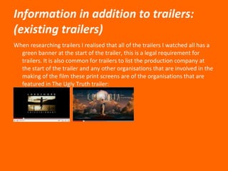 Information in addition to trailers: (existing trailers) When researching trailers I realised that all of the trailers I watched all has a green banner at the start of the trailer, this is a legal requirement for trailers. It is also common for trailers to list the production company at the start of the trailer and any other organisations that are involved in the making of the film these print screens are of the organisations that are featured in The Ugly Truth trailer:  
