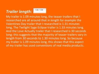 Trailer length: My trailer is 1.09 minutes long, the teaser trailers that I researched are all around that in length for example the Valentines Day trailer that I researched is 1.31 minutes long, The Twilight Sage Eclipse trailer is 1.33 minutes long. And the Love Actually trailer that I researched is 30 seconds long; this suggests that the majority of teaser trailers vary in length from 30 seconds to 1.30 minutes long. So because my trailer is 1.09 minutes long, this shows that this aspect of my trailer has used conventions of real media products. 