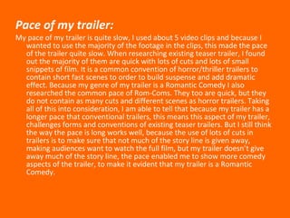 Pace of my trailer: My pace of my trailer is quite slow, I used about 5 video clips and because I wanted to use the majority of the footage in the clips, this made the pace of the trailer quite slow. When researching existing teaser trailer, I found out the majority of them are quick with lots of cuts and lots of small snippets of film. It is a common convention of horror/thriller trailers to contain short fast scenes to order to build suspense and add dramatic effect. Because my genre of my trailer is a Romantic Comedy I also researched the common pace of Rom-Coms. They too are quick, but they do not contain as many cuts and different scenes as horror trailers. Taking all of this into consideration, I am able to tell that because my trailer has a longer pace that conventional trailers, this means this aspect of my trailer, challenges forms and conventions of existing teaser trailers. But I still think the way the pace is long works well, because the use of lots of cuts in trailers is to make sure that not much of the story line is given away, making audiences want to watch the full film, but my trailer doesn’t give away much of the story line, the pace enabled me to show more comedy aspects of the trailer, to make it evident that my trailer is a Romantic Comedy.   