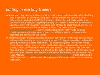 Editing in existing trailers when researching existing trailers, I noticed that horror trailers contain a lot of editing, with a variety of different cuts and edits. Horror trailers will contain a lot of different cuts and a lot of different snippets of film, this will make up the main content of the trailer, making the pace very fast. Horror trailers will also contain a variety of different transitions including a lot of ‘fade to black’ transitions this is a common convention of horror trailers such as ‘The Last Exorcism’ ( http:// www.youtube.com/watch?v =yN9hY16Yg9M )  in  this trailer, many ‘fade to black’ transitions are used in-between scenes, this effect is used to emphasise the scariness and eeriness of the trailer. In romantic comedy trailers, it is not a common convention for them to contain much editing as they mainly focus on showing as much footage as possible, to show the comedy/romance aspects of the film. The most editing that I have seen whilst researching existing rom-com trailers is the transitions between the scenes in the trailer, a lot of different transitions are used such as, fade in and fade outs and ‘flip’ and ‘slide’ transitions are used to show the actors at the end of the trailer and also any other relevant information at the end of the trailers, for example in the, ‘Love Actually’  ( http://www.youtube.com/watch?v=7b9LxJUAL8Q )  trailer at the end a ‘slide’ transition is used to show photographs of the actors and actresses starring in the film.  