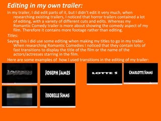 Editing in my own trailer: In my trailer, I did edit parts of it, but I didn’t edit it very much, when researching existing trailers, I noticed that horror trailers contained a lot of editing, with a variety of different cuts and edits. Whereas my Romantic Comedy trailer is more about showing the comedy aspect of my film. Therefore it contains more footage rather than editing. Titles: Saying this I did use some editing when making my titles to go in my trailer. When researching Romantic Comedies I noticed that they contain lots of fast transitions to display the title of the film or the name of the actors/actresses starring in the film. Here are some examples of  how I used transitions in the editing of my trailer: 