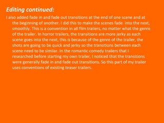 Editing continued: I also added fade in and fade out transitions at the end of one scene and at the beginning of another. I did this to make the scenes fade  into the next, smoothly. This is a convention in all film trailers, no matter what the genre of the trailer. In horror trailers, the transitions are more jerky as each scene goes into the next, this is because of the genre of the trailer, the shots are going to be quick and jerky so the transitions between each scene need to be similar. In the romantic comedy trailers that I researched before starting my own trailer, I noticed that the transitions were generally fade in and fade out transitions. So this part of my trailer uses conventions of existing teaser trailers.  