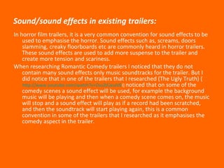 Sound/sound effects in existing trailers: In horror film trailers, it is a very common convention for sound effects to be used to emphasise the horror. Sound effects such as, screams, doors slamming, creaky floorboards etc are commonly heard in horror trailers. These sound effects are used to add more suspense to the trailer and create more tension and scariness.  When researching Romantic Comedy trailers I noticed that they do not contain many sound effects only music soundtracks for the trailer. But I did notice that in one of the trailers that I researched (The Ugly Truth) ( http://www.youtube.com/watch?v=DvsZtGxsvV0 I )  noticed that on some of the comedy scenes a sound effect will be used, for example the background music will be playing and then when a comedy scene comes on, the music will stop and a sound effect will play as if a record had been scratched, and then the soundtrack will start playing again, this is a common convention in some of the trailers that I researched as it emphasises the comedy aspect in the trailer. 