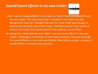 Sound/sound effects in my own trailer: I didn’t use any sound effects in my trailer as I didn’t think any would fit well into my trailer. The only sound that I included in my trailer was the background music as I thought that just the music itself was enough to portray the romantic side of the trailer. And there weren’t any scenes or shots in the trailer that would benefit from adding a sound effect. So saying this I think that the way I didn’t use any sound effects in my own trailer,  challenges conventions of real media products, because although the sound effects in rom-coms are limited, they still do contain a couple of sound effects to enhance the storyline.  