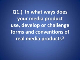 Q1.)  In what ways does your media product use, develop or challenge forms and conventions of real media products? 
