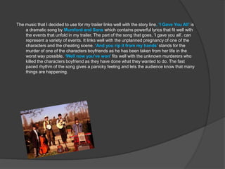 The music that I decided to use for my trailer links well with the story line, ‘I Gave You All’ is
    a dramatic song by Mumford and Sons which contains powerful lyrics that fit well with
    the events that unfold in my trailer. The part of the song that goes, ‘I gave you all’, can
    represent a variety of events. It links well with the unplanned pregnancy of one of the
    characters and the cheating scene. ‘And you rip it from my hands’ stands for the
    murder of one of the characters boyfriends as he has been taken from her life in the
    worst way possible. ‘Well now you’ve won’ fits well with the unknown murderers who
    killed the characters boyfriend as they have done what they wanted to do. The fast
    paced rhythm of the song gives a panicky feeling and lets the audience know that many
    things are happening.
 
