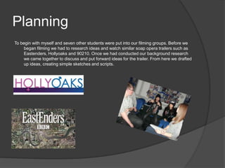 Planning
To begin with myself and seven other students were put into our filming groups. Before we
    began filming we had to research ideas and watch similar soap opera trailers such as
    Eastenders, Hollyoaks and 90210. Once we had conducted our background research
    we came together to discuss and put forward ideas for the trailer. From here we drafted
    up ideas, creating simple sketches and scripts.
 