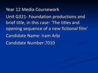 Year 12 Media Coursework Unit G321- Foundation productions and brief title, in this case: ‘The titles and opening sequence of a new fictional film’ Candidate Name: Iram Arbi Candidate Number:7010 