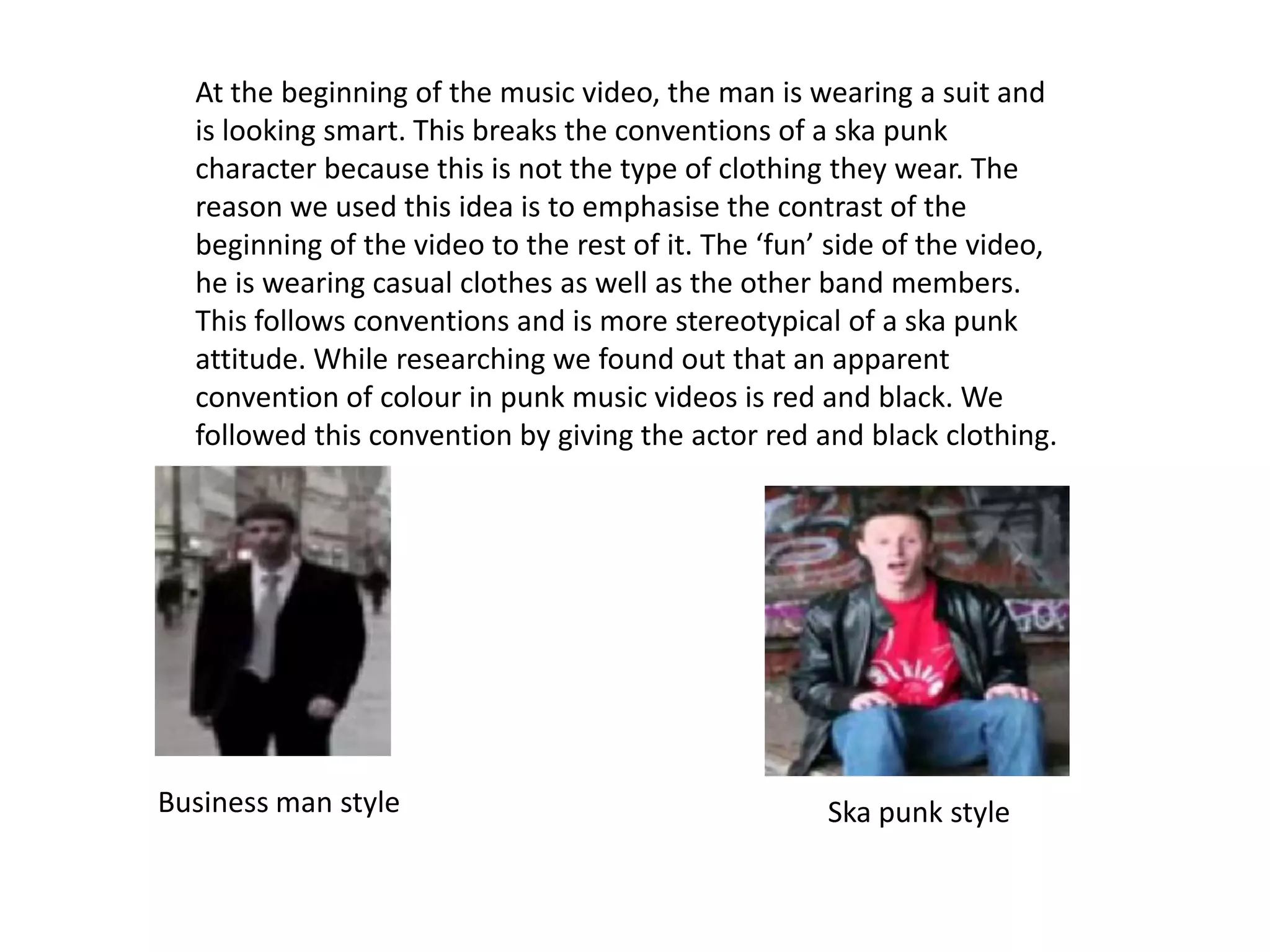 At the beginning of the music video, the man is wearing a suit and
  is looking smart. This breaks the conventions of a ska punk
  character because this is not the type of clothing they wear. The
  reason we used this idea is to emphasise the contrast of the
  beginning of the video to the rest of it. The ‘fun’ side of the video,
  he is wearing casual clothes as well as the other band members.
  This follows conventions and is more stereotypical of a ska punk
  attitude. While researching we found out that an apparent
  convention of colour in punk music videos is red and black. We
  followed this convention by giving the actor red and black clothing.




Business man style                                   Ska punk style
 