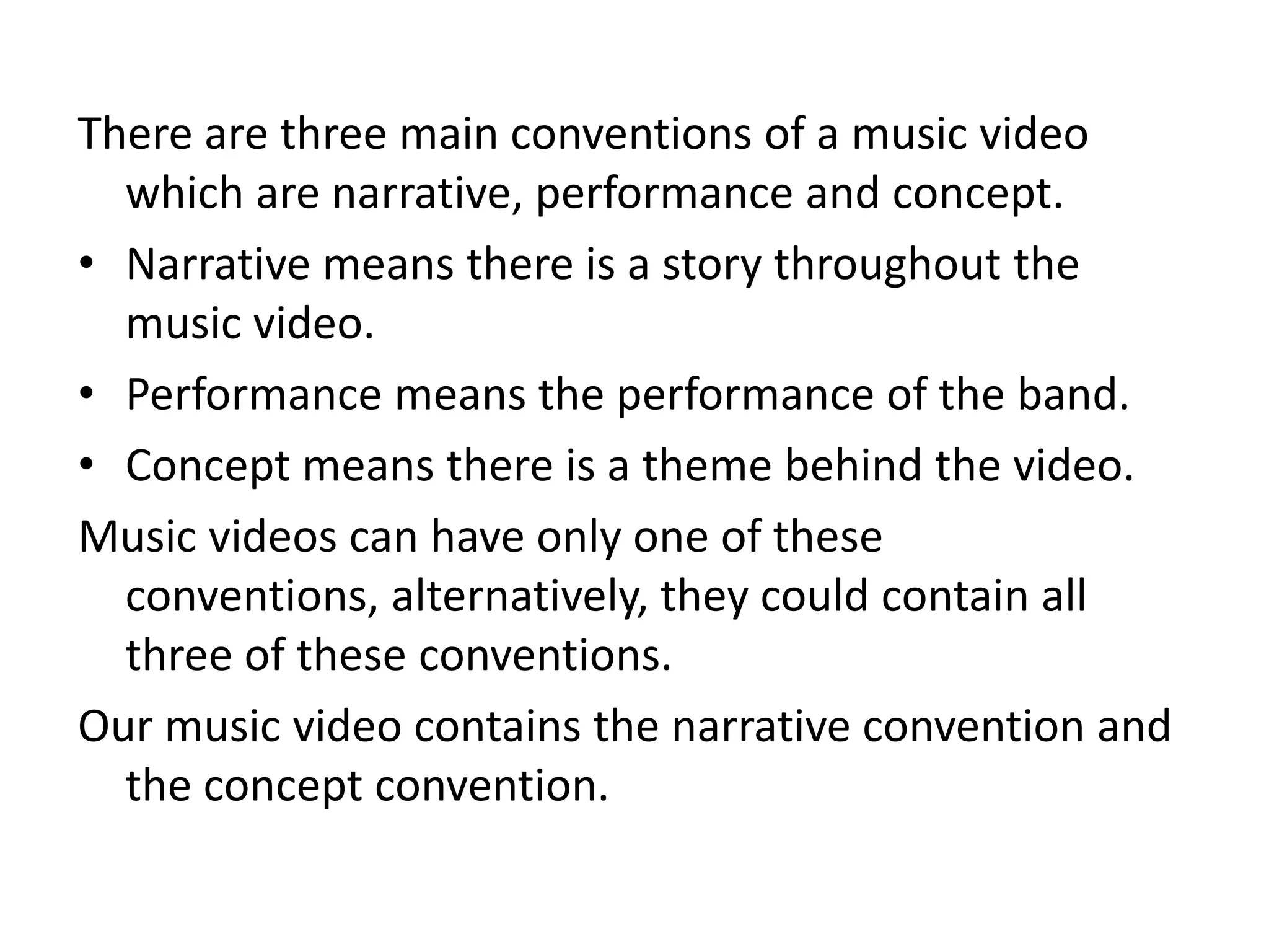 There are three main conventions of a music video
  which are narrative, performance and concept.
• Narrative means there is a story throughout the
  music video.
• Performance means the performance of the band.
• Concept means there is a theme behind the video.
Music videos can have only one of these
  conventions, alternatively, they could contain all
  three of these conventions.
Our music video contains the narrative convention and
  the concept convention.
 