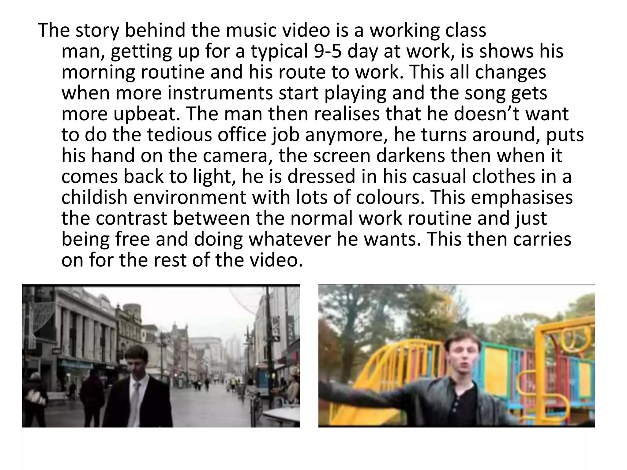 The story behind the music video is a working class
  man, getting up for a typical 9-5 day at work, is shows his
  morning routine and his route to work. This all changes
  when more instruments start playing and the song gets
  more upbeat. The man then realises that he doesn’t want
  to do the tedious office job anymore, he turns around, puts
  his hand on the camera, the screen darkens then when it
  comes back to light, he is dressed in his casual clothes in a
  childish environment with lots of colours. This emphasises
  the contrast between the normal work routine and just
  being free and doing whatever he wants. This then carries
  on for the rest of the video.
 