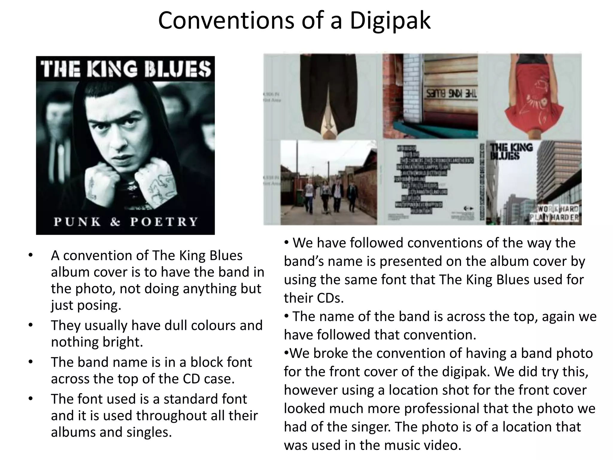 Conventions of a Digipak




                                          • We have followed conventions of the way the
•   A convention of The King Blues        band’s name is presented on the album cover by
    album cover is to have the band in    using the same font that The King Blues used for
    the photo, not doing anything but
    just posing.                          their CDs.
                                          • The name of the band is across the top, again we
•   They usually have dull colours and
    nothing bright.                       have followed that convention.
                                          •We broke the convention of having a band photo
•   The band name is in a block font
    across the top of the CD case.        for the front cover of the digipak. We did try this,
                                          however using a location shot for the front cover
•   The font used is a standard font
    and it is used throughout all their   looked much more professional that the photo we
    albums and singles.                   had of the singer. The photo is of a location that
                                          was used in the music video.
 