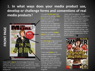 1. In what ways does your media product use,
             develop or challenge forms and conventions of real
                                   I’ve made the bar code look   I have used the magazine ‘Metal
             media products?       professional by adding a Date Hammer’ as a guide for my magazine to
                                                              Line and a cost for the              try and make it look professional as I
                                                              magazine to it as well as the        can. I like the layout of their magazine
                                                              black lines which you                and it is so simple with just a main
                                                              commonly see on magazines. I         picture and a few kickers and plugs. I
                                                              think the bar code looks really      liked the idea of having the headline in
                                                              well done and something you          the middle of the magazine with the
FRONT PAGE




                                                              would see on a magazine              model going behind the writing. I also
                                                                                                   liked the graphic feature the magazine
                                                              I have also used the Graphic         had, so I did my interpretation of the
                                                              feature in my magazine. I have       graphic feature
                                                              kept it simple and have used to
                                                              advertise a plug
                                                              My main image is big in size and
                                                              stands out against the grey
                                                              background> the model is posed
                                                              Looking dominant and powerful.
                                                              Which makes people admire him.

                                                              I have used kickers in my
                                                             magazine which is important in
                                                             making a magazine look
                                                             professional. I have also put a
                                                             black outline around the text
I have used a plug for the front page of my music            making it stand out and giving a
magazine, which is commonly used in magazines. I have        cool old age effect to it but still
also done the colour of the writing different to the rest to managing to give it a look that
make it stand out against the other writing and the          you might see in a music
background                                                   magazine
 
