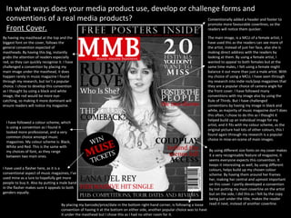 In what ways does your media product use, develop or challenge forms and conventions of a real media products? Front Cover. The main image, is a MCU of a female artist, I have used this as the readers can see more of the artist, instead of just her face, also she is making direct address with the readers by looking at them. By using a female artist, I wanted to appeal to both females but at the same time males, I felt using a female might balance it out more than just a male artist. With my choice of using a MCU, I have seen through my research into indie rock/pop magazines that they are a popular choice of camera angle for the front cover. I have followed many conventions with my image also by using the Rule of Thirds. But I have challenged conventions by having my image in black and white, as majority of music magazine don’t does this often, I chose to do this as I thought it helped build up an individual image for my artist, and it fits with my colour scheme, as the original picture had lots of other colours, this I found again through my research is a popular choice in mise-en-scene of main images.  I have used a flasher here, as it is a conventional aspect of music magazines, I’ve used mine as a lure to hopefully get more people to buy it. Also by putting a male band in the flasher makes sure it appeals to both genders equally. By having my masthead at the top and the biggest font on the cover, follows the general convention expected of mastheads. By having this big, instantly grabs the attention of readers especially red, so they can quickly recognise it. I have challenged a convention by placing my main image under the masthead, it does happen rarely in music magazine I found through my research, but isn’t a popular choice. I chose to develop this convention as I thought by using a black and white image, the red would be more eye-catching, so making it more dominant will ensure readers will notice my magazine. By placing my barcode/price/date in the bottom right-hand corner, is following a loose convention of having it at the bottom on either side, another popular choice was to have it under the masthead but I chose this as I had no other room for it. Conventionally added a header and footer to promote more favourable coverlines, so the readers will notice them quicker. I have followed a colour scheme, which is using a convention as I found it looked more professional, and a very common choice amongst music magazines. My colour scheme is: Black, White and Red. This is the same with my choices of font, as they range between two main ones. By using different size fonts on my cover makes it a very recognisable feature of magazine, it seems everyone expects this convention. It  keeps it interesting as well, by using different colours, helps build up my chosen colour scheme. By having them around her frames her, making her central and upmost important on this cover. I partly developed a convention by not putting my main coverline on the artist but on the side, I did this as I felt by the copy being just under the title, makes the reader read it next, instead of another coverline. 