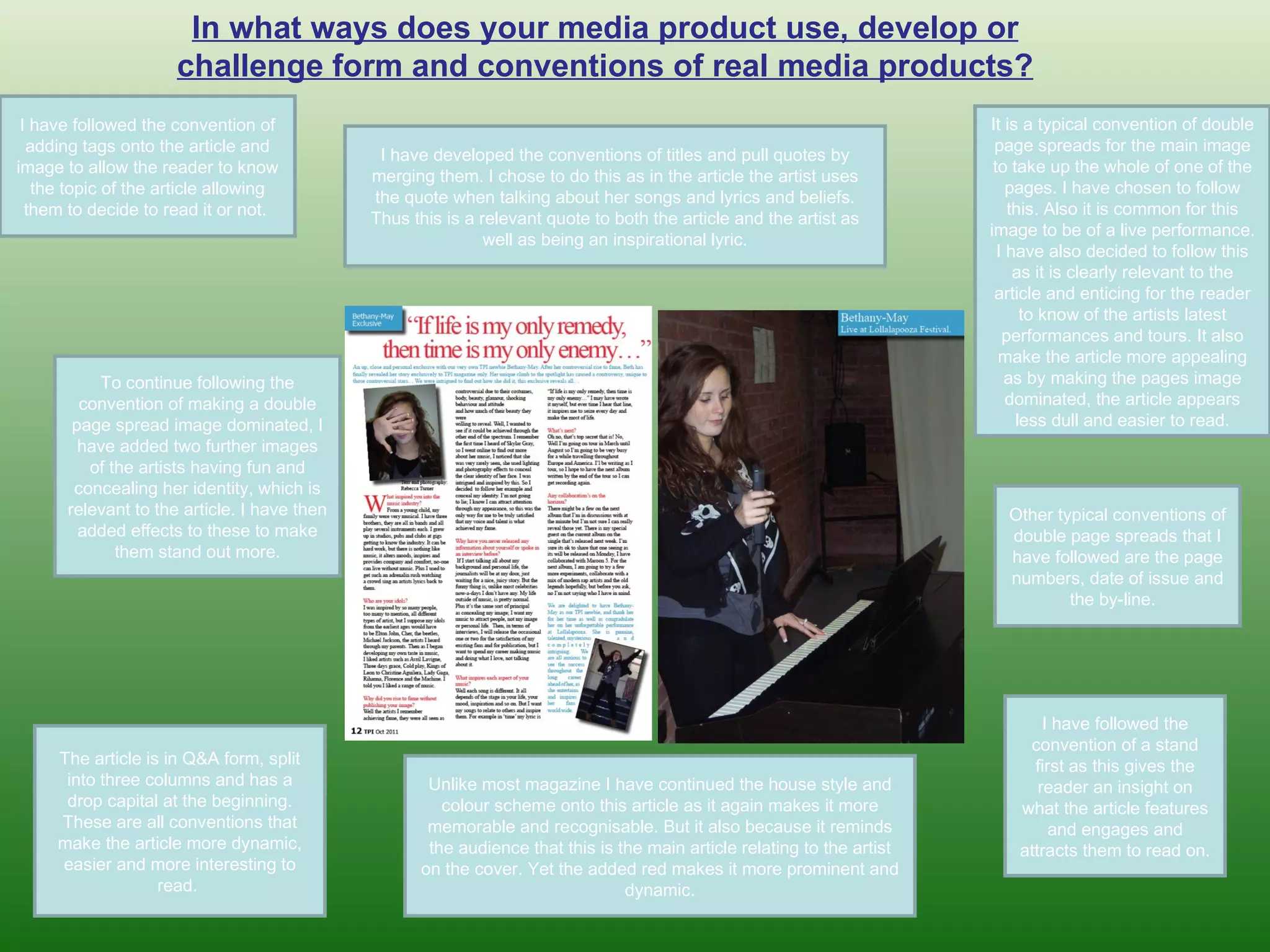 In what ways does your media product use, develop or challenge form and conventions of real media products? I have followed the convention of adding tags onto the article and image to allow the reader to know the topic of the article allowing them to decide to read it or not.  It is a typical convention of double page spreads for the main image to take up the whole of one of the pages. I have chosen to follow this. Also it is common for this image to be of a live performance. I have also decided to follow this as it is clearly relevant to the article and enticing for the reader to know of the artists latest performances and tours. It also make the article more appealing as by making the pages image dominated, the article appears less dull and easier to read. I have developed the conventions of titles and pull quotes by merging them. I chose to do this as in the article the artist uses the quote when talking about her songs and lyrics and beliefs. Thus this is a relevant quote to both the article and the artist as well as being an inspirational lyric. To continue following the convention of making a double page spread image dominated, I have added two further images of the artists having fun and concealing her identity, which is relevant to the article. I have then added effects to these to make them stand out more. I have followed the convention of a stand first as this gives the reader an insight on what the article features and engages and attracts them to read on.  The article is in Q&A form, split into three columns and has a drop capital at the beginning. These are all conventions that make the article more dynamic, easier and more interesting to read.  Other typical conventions of double page spreads that I have followed are the page numbers, date of issue and the by-line.  Unlike most magazine I have continued the house style and colour scheme onto this article as it again makes it more memorable and recognisable. But it also because it reminds the audience that this is the main article relating to the artist on the cover. Yet the added red makes it more prominent and dynamic. 