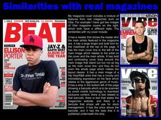 Similarities with real magazines My magazine cover includes a mixture of features from real magazines such as Vibe. For example I have got two images of Vibe magazine covers on the right, which both have a different style. The similarities with my cover include: It has a header that shows the reader who the main artists featured in the magazine are, it has a large bright and bold font for the masthead at the top of the page. It has the main cover line to the left of the main image which relates to the artist on the cover and the main article. It has bold and contrasting cover lines around the main image that stand out but not as big as the main cover line, and they do not cram the whole page which makes the layout clearer. It has a main image of a Hip Hop/R&B artist that has a moody and intimidating expression on his face which relates to the aggressive genre of music. It has a strip in the bottom left of the page showing a barcode which is to be scanned by smart mobile technology to download exclusive content, there is text related to that barcode, there is text that states the magazines website, and there is a barcode that shops will use for stock management. It has the price above the barcode, and it has the date that it is published underneath the strip. 