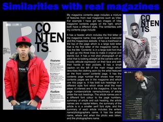 Similarities with real magazines My magazine contents page includes a mixture of features from real magazines such as Vibe. For example I have got two images of Vibe magazine contents pages on the right, which both have a different style. The similarities with my contents page include: It has a header which includes the first letter of the magazine name, lines which look a barcode and the magazines website. It has a masthead at the top of the page which is a large bold letter that is the first letter of the magazine name, it has the title ‘Contents’ is in a large bold font that is split up into three lines to make it original and stands out. It has a mid shot photograph of an artist that is looking straight at the camera with a  moody attitude expression on their face and with their hands in their pockets. It has a small caption on the left of the main image which describes the clothing worn by the artist featured on the front cover/ contents page. It has the contents page number that shows how many contents pages are in the magazine and which one this page is. It has bold sub headings in a different style font which show what the main areas of interest are in the magazine, it has the page numbers/article name/summary of article under the sub headings. The article names are in a different font colour to the page numbers, summary of article and sub heading, the article names are in capital letters, the summary of the article is in a smaller serif font style, and the summary of each article includes the writers name/photographers name. It has the artists name, where and when the photo was taken, and the photographers name.  