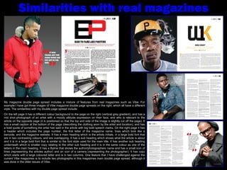 Similarities with real magazines My magazine double page spread includes a mixture of features from real magazines such as Vibe. For example I have got three images of Vibe magazine double page spreads on the right, which all have a different style. The similarities with my double page spread include: On the left page it has a different colour background to the page on the right (vertical grey gradient), and has a mid shot photograph of an artist with a moody attitude expression on their face, and who is relevant to the article on the opposite page (it is positioned so that the top and side of the image is slightly cut off the page). It has a small caption at the bottom of the page (describing the clothing worn by the artist and location), and has a bold quote of something the artist has said in the article with big bold speech marks. On the right page it has a header which includes the page number, the first letter of the magazine name, lines which look like a barcode, and the magazine website. It has a main heading which is the artists initials, in a large bold font that are in two contrasting colours, and are overlapping. It has a sub heading which shows what the article is about and it is in a large bold font that is similar to the font style used for the main title. It has another sub heading underneath which is smaller copy relating to the other sub heading and it is in the same colour as one of the letters in the main heading. It has a Byline that shows the author/photographers name and has a small icon of lines (representing the articles author) and an icon of a camera (representing the photographer). It has copy which starts with a large coloured letter and is in two columns. One feature that I have challenged against the current Vibe magazines is to include two photographs in this magazines main double page spread, although it was done in the older issues of Vibe. 