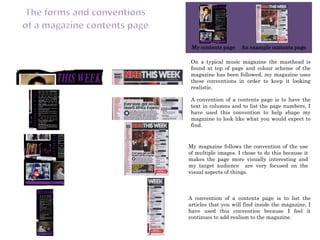 My contents page    An example contents page

 On a typical music magazine the masthead is
 found at top of page and colour scheme of the
 magazine has been followed, my magazine uses
 these conventions in order to keep it looking
 realistic.

 A convention of a contents page is to have the
 text in columns and to list the page numbers, I
 have used this convention to help shape my
 magazine to look like what you would expect to
 find.


My magazine follows the convention of the use
of multiple images. I chose to do this because it
makes the page more visually interesting and
my target audience are very focused on the
visual aspects of things.



A convention of a contents page is to list the
articles that you will find inside the magazine, I
have used this convention because I feel it
continues to add realism to the magazine.
 