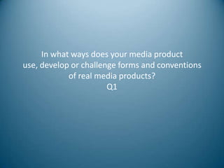 In what ways does your media product
use, develop or challenge forms and conventions
            of real media products?
                       Q1
 