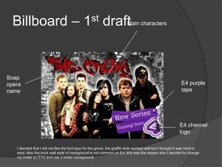 Billboard – 1st draft                                                   Main characters




Soap
opera                                                                                                        E4 purple
name                                                                                                         tape




                                                                                                            E4 channel
                                                                                                            logo

   I decided that I did not like the font type for the grove, the graffiti style worked well but I thought it was hard to
   read. Also the brick wall style of background is not common on E4, this was the reason why I decided to change
   my trailer to ITV2 and use a better background.
 