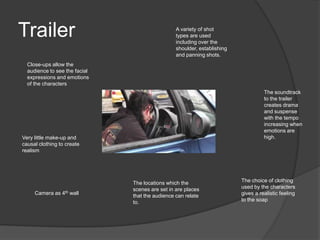 Trailer                                          A variety of shot
                                                 types are used
                                                 including over the
                                                 shoulder, establishing
                                                 and panning shots.
  Close-ups allow the
  audience to see the facial
  expressions and emotions
  of the characters
                                                                                    The soundtrack
                                                                                    to the trailer
                                                                                    creates drama
                                                                                    and suspense
                                                                                    with the tempo
                                                                                    increasing when
                                                                                    emotions are
Very little make-up and                                                             high.
causal clothing to create
realism




                               The locations which the                    The choice of clothing
                               scenes are set in are places               used by the characters
     Camera as 4th wall                                                   gives a realistic feeling
                               that the audience can relate
                               to.                                        to the soap
 