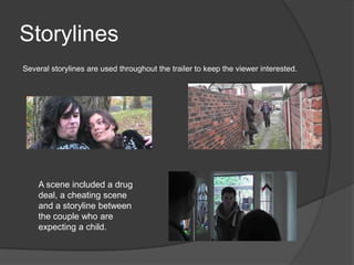Storylines
Several storylines are used throughout the trailer to keep the viewer interested.




    A scene included a drug
    deal, a cheating scene
    and a storyline between
    the couple who are
    expecting a child.
 