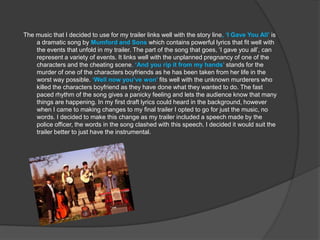 The music that I decided to use for my trailer links well with the story line, ‘I Gave You All’ is
    a dramatic song by Mumford and Sons which contains powerful lyrics that fit well with
    the events that unfold in my trailer. The part of the song that goes, ‘I gave you all’, can
    represent a variety of events. It links well with the unplanned pregnancy of one of the
    characters and the cheating scene. ‘And you rip it from my hands’ stands for the
    murder of one of the characters boyfriends as he has been taken from her life in the
    worst way possible. ‘Well now you’ve won’ fits well with the unknown murderers who
    killed the characters boyfriend as they have done what they wanted to do. The fast
    paced rhythm of the song gives a panicky feeling and lets the audience know that many
    things are happening. In my first draft lyrics could heard in the background, however
    when I came to making changes to my final trailer I opted to go for just the music, no
    words. I decided to make this change as my trailer included a speech made by the
    police officer, the words in the song clashed with this speech. I decided it would suit the
    trailer better to just have the instrumental.
 