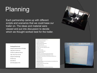 Planning
Each partnership came up with different
scripts and scenarios that we could base our
trailer on. The ideas and material were
viewed and put into discussion to decide
which we thought worked best for the trailer.
 