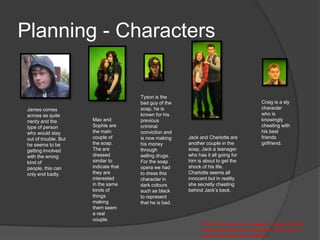 Planning - Characters


                                       Tyson is the
                                       bad guy of the                                      Craig is a sly
 James comes                           soap, he is                                         character
 across as quite                       known for his                                       who is
 nerdy and the         Max and         previous                                            knowingly
 type of person        Sophie are      criminal                                            cheating with
 who would stay        the main        conviction and                                      his best
 out of trouble. But   couple of       is now making     Jack and Charlotte are            friends
 he seems to be        the soap.       his money         another couple in the             girlfriend.
 getting involved      The are         through           soap, Jack a teenager
 with the wrong        dressed         selling drugs.    who has it all going for
 kind of               similar to      For the soap      him is about to get the
 people, this can      indicate that   opera we had      shock of his life.
 only end badly.       they are        to dress this     Charlotte seems all
                       interested      character in      innocent but in reality
                       in the same     dark colours      she secretly cheating
                       kinds of        such as black     behind Jack’s back.
                       things          to represent
                       making          that he is bad.
                       them seem
                       a real
                       couple.
                                                               All the characters are dressed in casual clothing
                                                               so that the audience can relate to them and it
                                                               makes the soap seem realistic.
 
