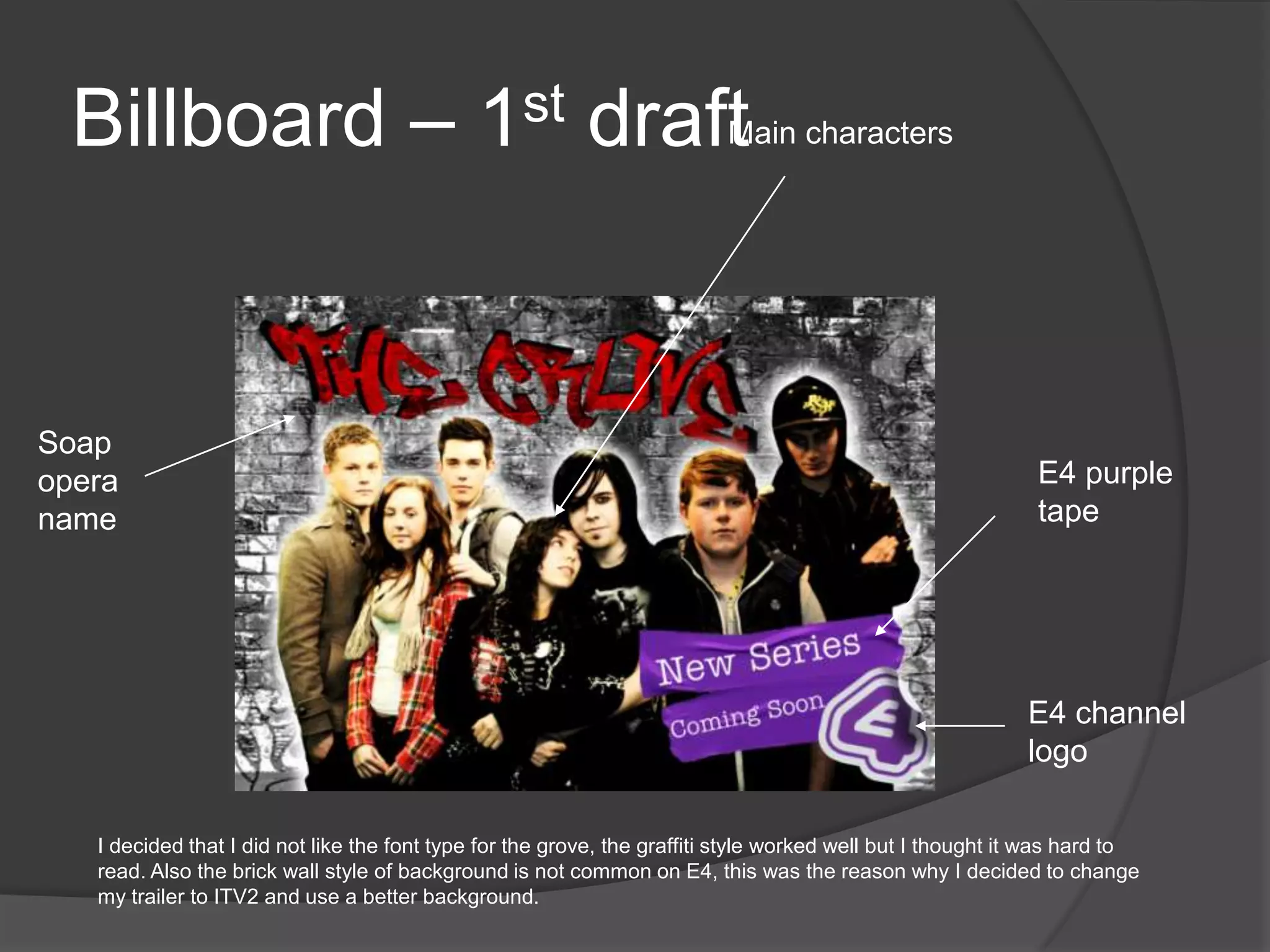 Billboard – 1st draft                                                   Main characters




Soap
opera                                                                                                        E4 purple
name                                                                                                         tape




                                                                                                            E4 channel
                                                                                                            logo

   I decided that I did not like the font type for the grove, the graffiti style worked well but I thought it was hard to
   read. Also the brick wall style of background is not common on E4, this was the reason why I decided to change
   my trailer to ITV2 and use a better background.
 