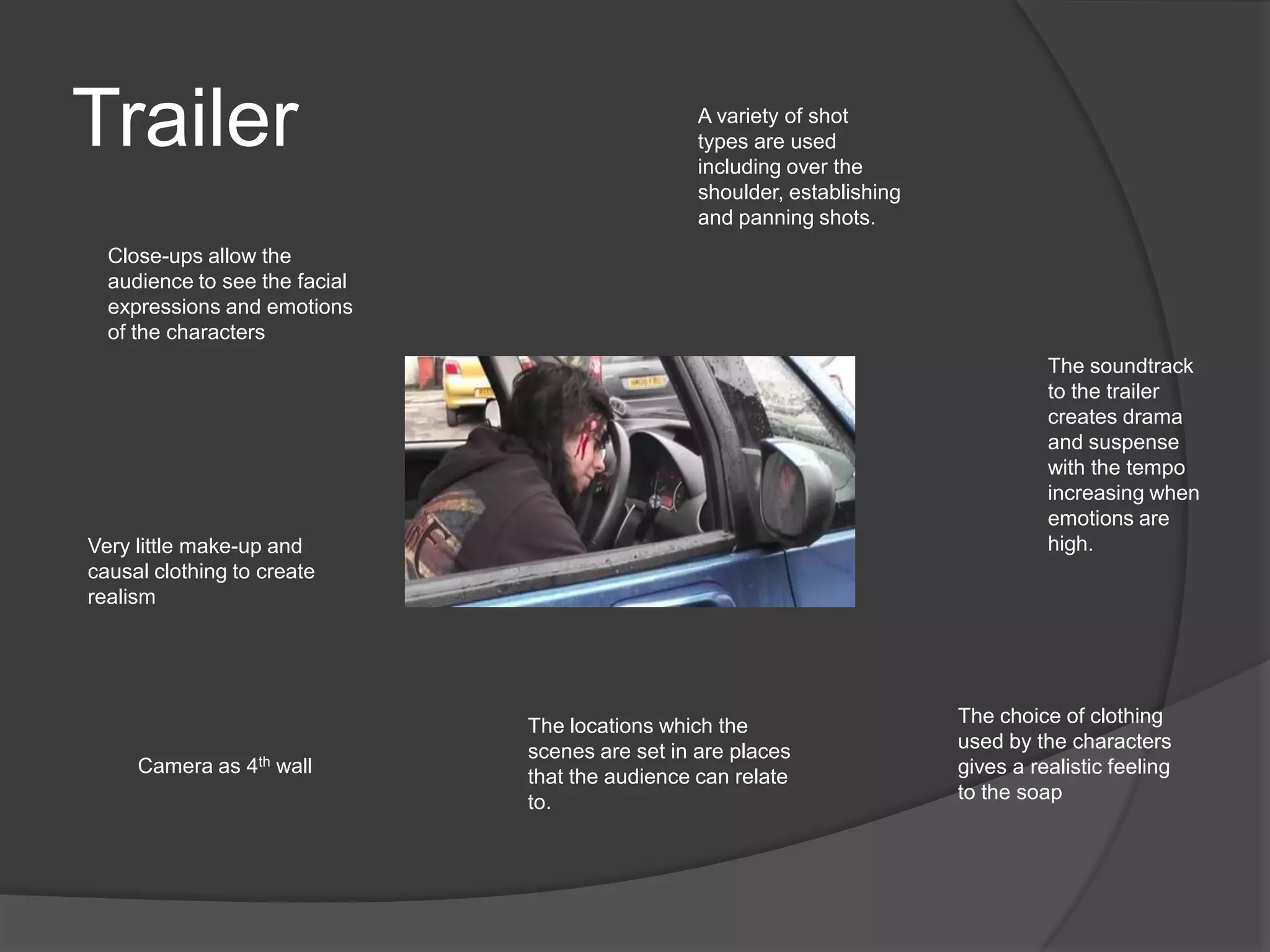 Trailer                                          A variety of shot
                                                 types are used
                                                 including over the
                                                 shoulder, establishing
                                                 and panning shots.
  Close-ups allow the
  audience to see the facial
  expressions and emotions
  of the characters
                                                                                    The soundtrack
                                                                                    to the trailer
                                                                                    creates drama
                                                                                    and suspense
                                                                                    with the tempo
                                                                                    increasing when
                                                                                    emotions are
Very little make-up and                                                             high.
causal clothing to create
realism




                               The locations which the                    The choice of clothing
                               scenes are set in are places               used by the characters
     Camera as 4th wall                                                   gives a realistic feeling
                               that the audience can relate
                               to.                                        to the soap
 