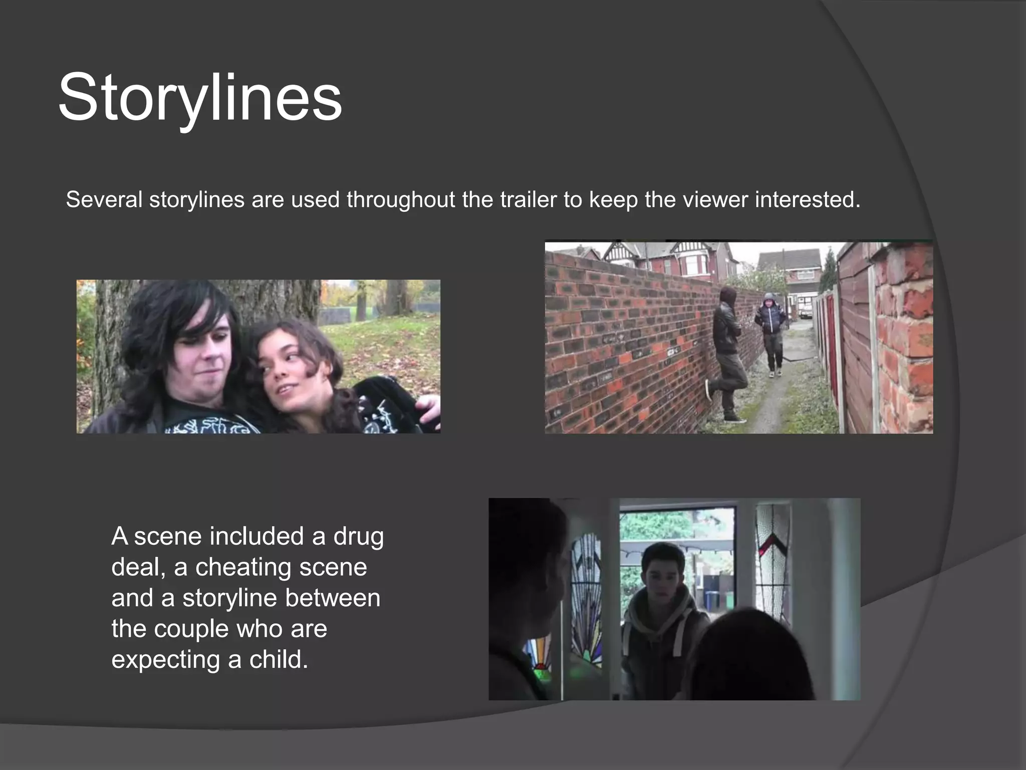 Storylines
Several storylines are used throughout the trailer to keep the viewer interested.




    A scene included a drug
    deal, a cheating scene
    and a storyline between
    the couple who are
    expecting a child.
 