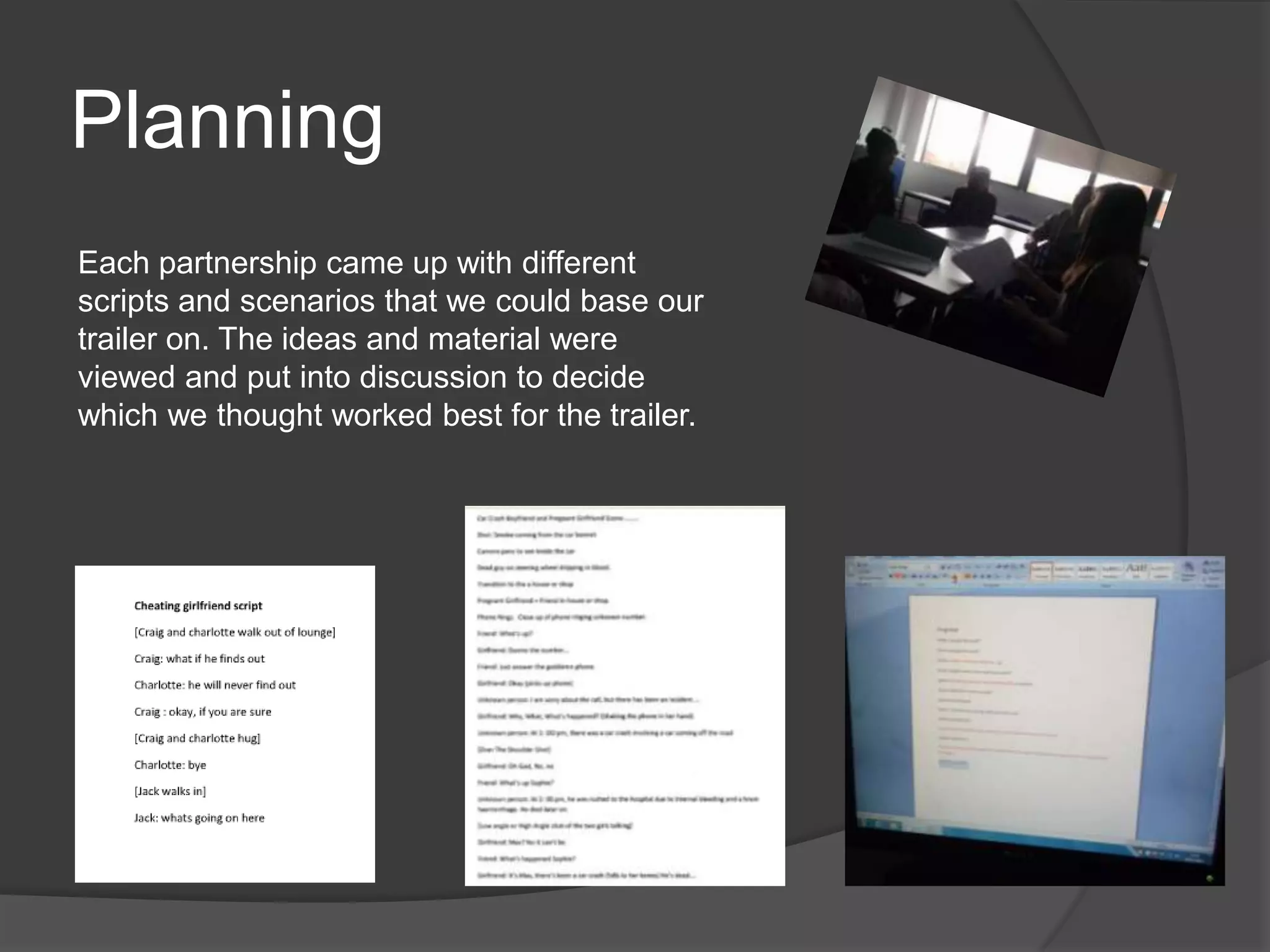 Planning
Each partnership came up with different
scripts and scenarios that we could base our
trailer on. The ideas and material were
viewed and put into discussion to decide
which we thought worked best for the trailer.
 