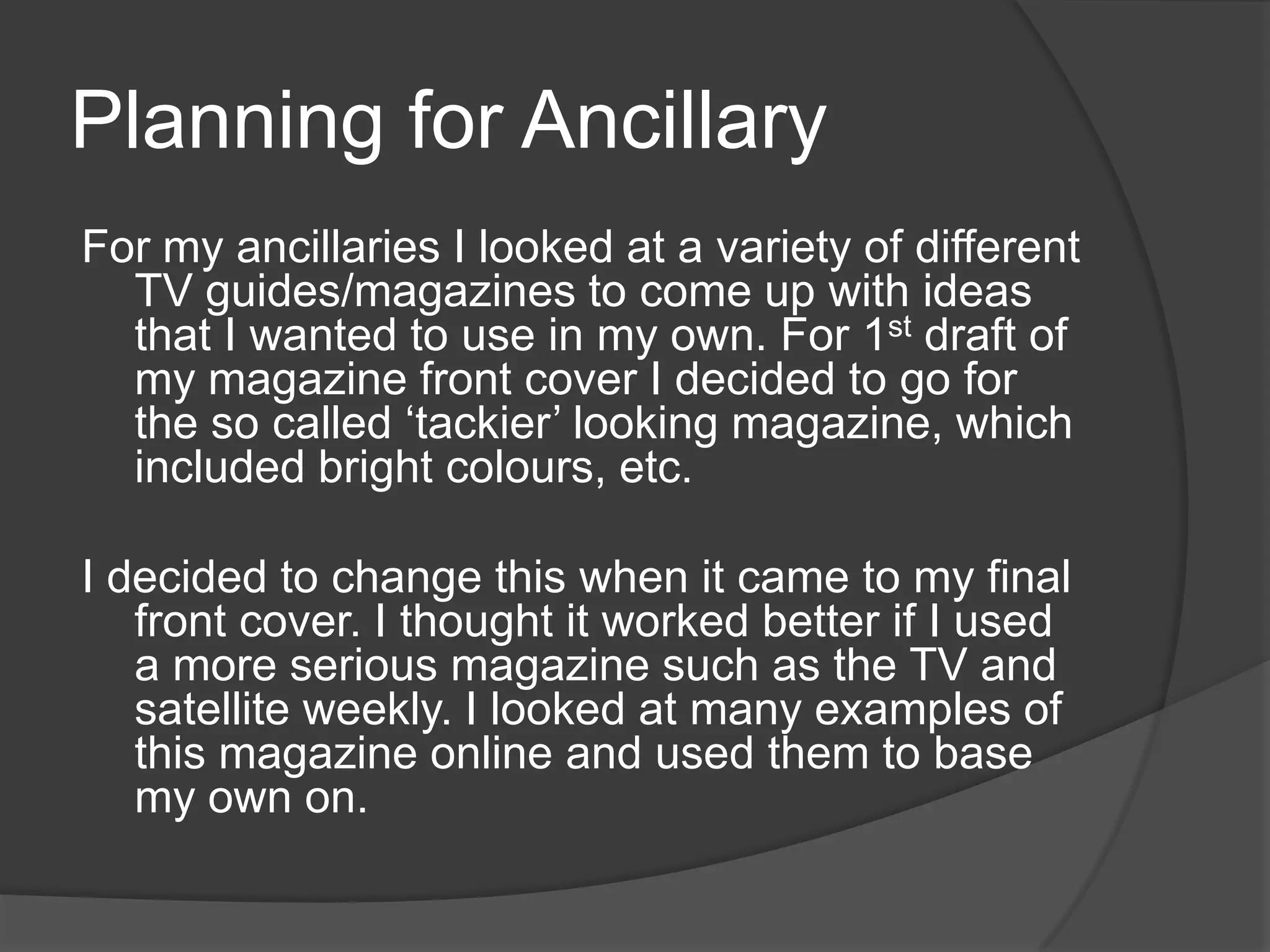 Planning for Ancillary
For my ancillaries I looked at a variety of different
  TV guides/magazines to come up with ideas
  that I wanted to use in my own. For 1st draft of
  my magazine front cover I decided to go for
  the so called ‘tackier’ looking magazine, which
  included bright colours, etc.

I decided to change this when it came to my final
   front cover. I thought it worked better if I used
   a more serious magazine such as the TV and
   satellite weekly. I looked at many examples of
   this magazine online and used them to base
   my own on.
 