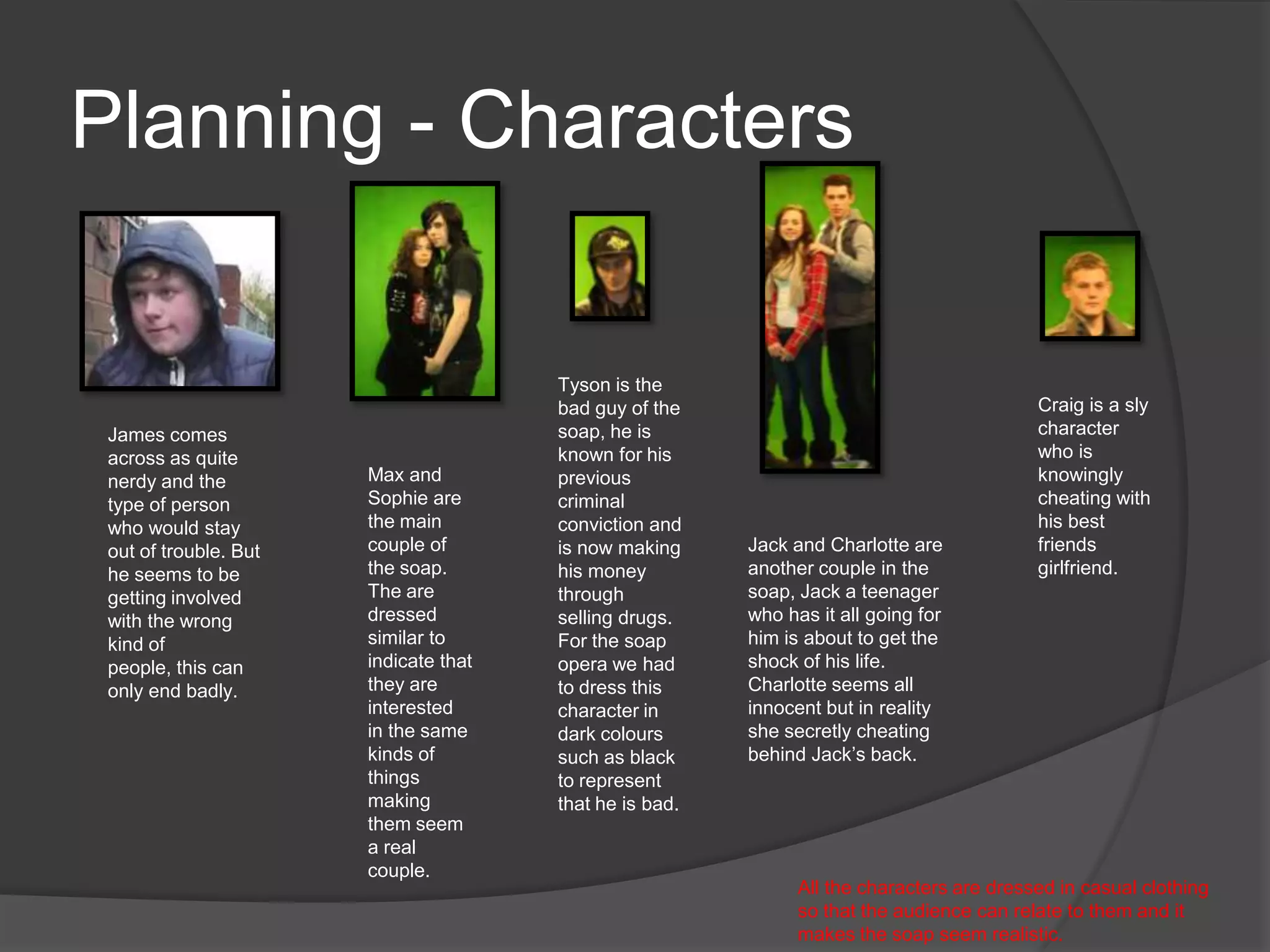 Planning - Characters


                                       Tyson is the
                                       bad guy of the                                      Craig is a sly
 James comes                           soap, he is                                         character
 across as quite                       known for his                                       who is
 nerdy and the         Max and         previous                                            knowingly
 type of person        Sophie are      criminal                                            cheating with
 who would stay        the main        conviction and                                      his best
 out of trouble. But   couple of       is now making     Jack and Charlotte are            friends
 he seems to be        the soap.       his money         another couple in the             girlfriend.
 getting involved      The are         through           soap, Jack a teenager
 with the wrong        dressed         selling drugs.    who has it all going for
 kind of               similar to      For the soap      him is about to get the
 people, this can      indicate that   opera we had      shock of his life.
 only end badly.       they are        to dress this     Charlotte seems all
                       interested      character in      innocent but in reality
                       in the same     dark colours      she secretly cheating
                       kinds of        such as black     behind Jack’s back.
                       things          to represent
                       making          that he is bad.
                       them seem
                       a real
                       couple.
                                                               All the characters are dressed in casual clothing
                                                               so that the audience can relate to them and it
                                                               makes the soap seem realistic.
 