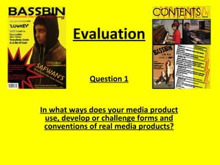 Evaluation

             Question 1


In what ways does your media product
  use, develop or challenge forms and
 conventions of real media products?
 