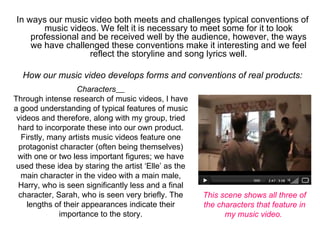 In ways our music video both meets and challenges typical conventions of 
       music videos. We felt it is necessary to meet some for it to look 
    professional and be received well by the audience, however, the ways 
    we have challenged these conventions make it interesting and we feel 
                   reflect the storyline and song lyrics well.
                                        
  How our music video develops forms and conventions of real products:
                    Characters    
Through intense research of music videos, I have 
a good understanding of typical features of music 
 videos and therefore, along with my group, tried 
 hard to incorporate these into our own product. 
   Firstly, many artists music videos feature one 
  protagonist character (often being themselves) 
 with one or two less important figures; we have 
 used these idea by staring the artist ‘Elle’ as the 
  main character in the video with a main male, 
 Harry, who is seen significantly less and a final 
 character, Sarah, who is seen very briefly. The        This scene shows all three of
     lengths of their appearances indicate their        the characters that feature in
              importance to the story.                        my music video.
 