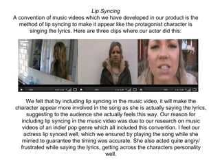 Lip Syncing
    A convention of music videos which we have developed in our product is the 
      method of lip syncing to make it appear like the protagonist character is 
          singing the lyrics. Here are three clips where our actor did this:
 




         We felt that by including lip syncing in the music video, it will make the 
    character appear more involved in the song as she is actually saying the lyrics, 
         suggesting to the audience she actually feels this way. Our reason for 
      including lip syncing in the music video was due to our research on music 
       videos of an indie/ pop genre which all included this convention. I feel our 
       actress lip synced well, which we ensured by playing the song while she 
       mimed to guarantee the timing was accurate. She also acted quite angry/ 
      frustrated while saying the lyrics, getting across the characters personality 
                                            well.
 
