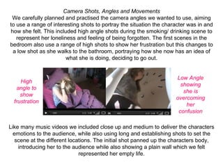 Camera Shots, Angles and Movements
 We carefully planned and practised the camera angles we wanted to use, aiming 
to use a range of interesting shots to portray the situation the character was in and 
how she felt. This included high angle shots during the smoking/ drinking scene to 
   represent her loneliness and feeling of being forgotten. The first scenes in the 
bedroom also use a range of high shots to show her frustration but this changes to 
 a low shot as she walks to the bathroom, portraying how she now has an idea of 
                        what she is doing, deciding to go out.


                                                                     Low Angle
     High
                                                                       showing
   angle to
                                                                        she is
     show
                                                                     overcoming
  frustration
                                                                         her
                                                                      confusion

Like many music videos we included close up and medium to deliver the characters 
  emotions to the audience, while also using long and establishing shots to set the 
   scene at the different locations. The initial shot panned up the characters body, 
    introducing her to the audience while also showing a plain wall which we felt 
                              represented her empty life.
 