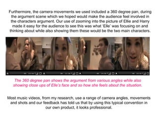 Furthermore, the camera movements we used included a 360 degree pan, during 
 the argument scene which we hoped would make the audience feel involved in 
 the characters argument. Our use of zooming into the picture of Ellie and Harry 
  made it easy for the audience to see this was what ‘Elle’ was focusing on and 
thinking about while also showing them these would be the two main characters.




    The 360 degree pan shows the argument from various angles while also
   showing close ups of Elle’s face and so how she feels about the situation.


Most music videos, from my research, use a range of camera angles, movements 
 and shots and our feedback has told us that by using this typical convention in 
                     our own product, it looks professional.
 