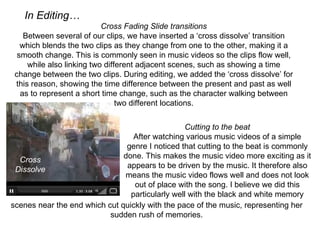 In Editing…
                           Cross Fading Slide transitions
    Between several of our clips, we have inserted a ‘cross dissolve’ transition 
   which blends the two clips as they change from one to the other, making it a 
  smooth change. This is commonly seen in music videos so the clips flow well, 
     while also linking two different adjacent scenes, such as showing a time 
 change between the two clips. During editing, we added the ‘cross dissolve’ for 
 this reason, showing the time difference between the present and past as well 
   as to represent a short time change, such as the character walking between 
                                two different locations.


                                                 Cutting to the beat
                                  After watching various music videos of a simple 
                                genre I noticed that cutting to the beat is commonly 
  Cross                        done. This makes the music video more exciting as it 
 Dissolve                       appears to be driven by the music. It therefore also 
                               means the music video flows well and does not look 
                                  out of place with the song. I believe we did this 
                                 particularly well with the black and white memory
scenes near the end which cut quickly with the pace of the music, representing her
                           sudden rush of memories.
 