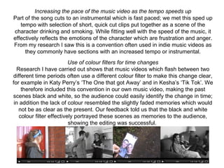 Increasing the pace of the music video as the tempo speeds up
Part of the song cuts to an instrumental which is fast paced; we met this sped up 
   tempo with selection of short, quick cut clips put together as a scene of the 
character drinking and smoking. While fitting well with the speed of the music, it 
effectively reflects the emotions of the character which are frustration and anger. 
From my research I saw this is a convention often used in indie music videos as 
     they commonly have sections with an increased tempo or instrumental.
                          Use of colour filters for time changes
  Research I have carried out shows that music videos which flash between two 
different time periods often use a different colour filter to make this change clear, 
for example in Katy Perry’s ‘The One that got Away’ and in Kesha’s ‘Tik Tok’. We 
    therefore included this convention in our own music video, making the past 
scenes black and white, so the audience could easily identify the change in time; 
 in addition the lack of colour resembled the slightly faded memories which would 
   not be as clear as the present. Our feedback told us that the black and white 
   colour filter effectively portrayed these scenes as memories to the audience, 
                          showing the editing was successful. 
 