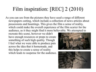 Film inspiration: [REC] 2 (2010)
As you can see from the pictures they have used a range of different
  newspapers cutting, which include a collection of news articles about
  possessions and hauntings. This gives the film a sense of reality,
  which could make the overall experience of the film scarier for the
  audience, as it they might find it more believable. We attempted to
  recreate this scene, however we didn't
  have enough resources or props to create
  something of such high quality. Though
  I feel what we were able to produce puts
  across the idea that it homemade, and
  this helps to create a sense of reality
  which leads to suspense for the audience.
 