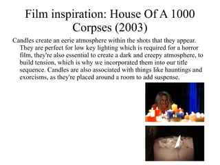Film inspiration: House Of A 1000
             Corpses (2003)
Candles create an eerie atmosphere within the shots that they appear.
  They are perfect for low key lighting which is required for a horror
  film, they're also essential to create a dark and creepy atmosphere, to
  build tension, which is why we incorporated them into our title
  sequence. Candles are also associated with things like hauntings and
  exorcisms, as they're placed around a room to add suspense.
 
