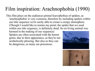 Film inspiration: Arachnophobia (1990)
This film plays on the audiences primal fears/phobias of spiders, as
  'arachnophobia' is very common, therefore by including spiders within
  our title sequence we're easily able to create a creepy atmosphere.
  (Though I would like to restate my point; the spider that we used
  within our title sequence, is definitely dead. So no living animal was
  harmed in the making of our sequence)
  Spiders are often associated with the horror
  genre, due to their appearance, as they're not
  aesthetically pleasing. But also as they can
  be dangerous, as many are poisonous.
 